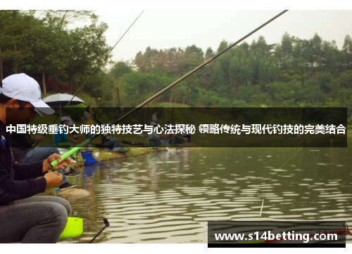 中国特级垂钓大师的独特技艺与心法探秘 领略传统与现代钓技的完美结合