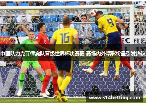 中国队力克菲律宾队晋级世界杯决赛圈 赛场内外精彩纷呈引发热议